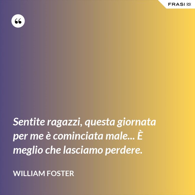 Sentite ragazzi, questa giornata per me è cominciata male... È meglio che lasciamo perdere. - William Foster