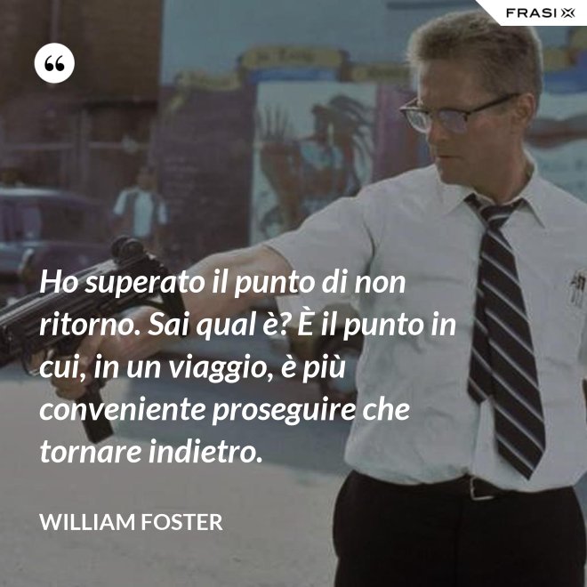 Ho superato il punto di non ritorno. Sai qual è? È il punto in cui, in un viaggio, è più conveniente proseguire che tornare indietro. - William Foster