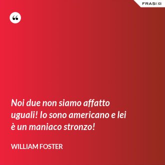 Noi due non siamo affatto uguali! Io sono americano e lei è un maniaco stronzo! - William Foster
