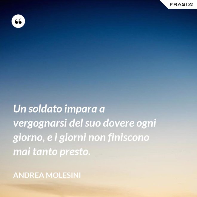 Un soldato impara a vergognarsi del suo dovere ogni giorno, e i giorni non finiscono mai tanto presto. - Andrea Molesini