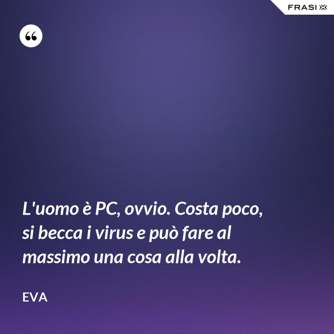 L'uomo è PC, ovvio. Costa poco, si becca i virus e può fare al massimo una cosa alla volta. - Eva