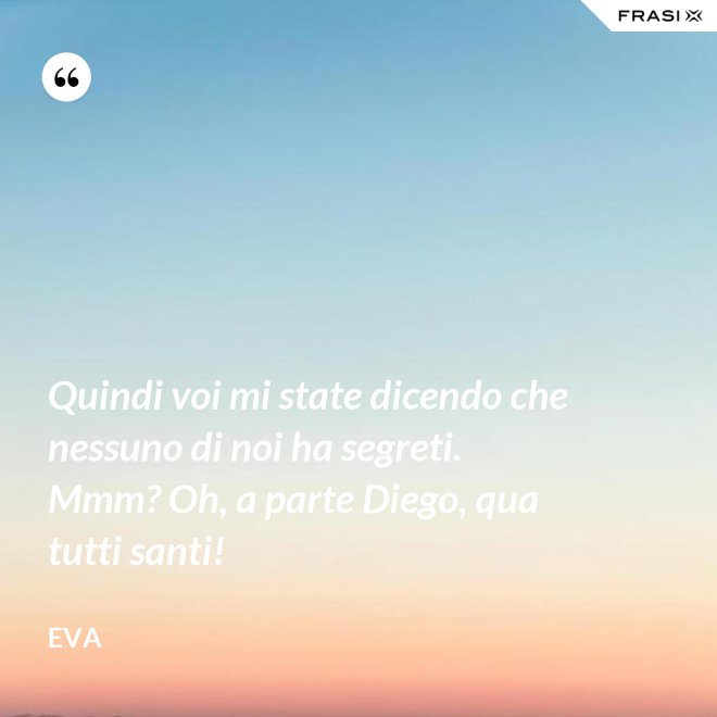 Quindi voi mi state dicendo che nessuno di noi ha segreti. Mmm? Oh, a parte Diego, qua tutti santi! - Eva