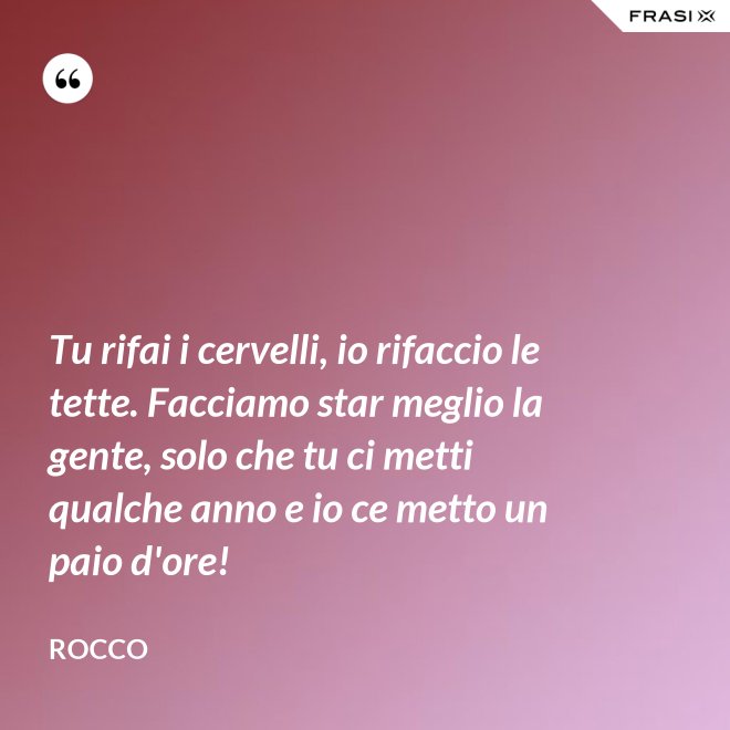 Tu rifai i cervelli, io rifaccio le tette. Facciamo star meglio la gente, solo che tu ci metti qualche anno e io ce metto un paio d'ore! - Rocco
