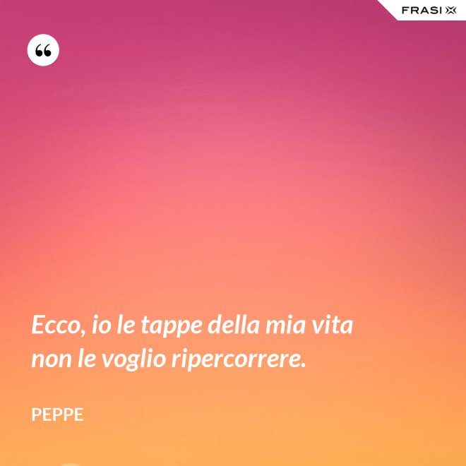 Ecco, io le tappe della mia vita non le voglio ripercorrere. - Peppe
