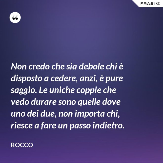 Non credo che sia debole chi è disposto a cedere, anzi, è pure saggio. Le uniche coppie che vedo durare sono quelle dove uno dei due, non importa chi, riesce a fare un passo indietro. - Rocco