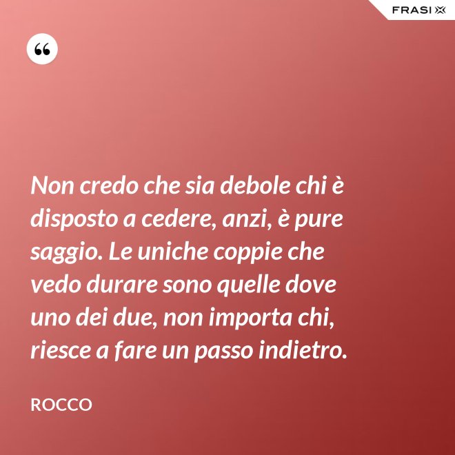 Non credo che sia debole chi è disposto a cedere, anzi, è pure saggio. Le uniche coppie che vedo durare sono quelle dove uno dei due, non importa chi, riesce a fare un passo indietro. - Rocco