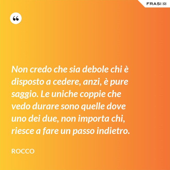 Non credo che sia debole chi è disposto a cedere, anzi, è pure saggio. Le uniche coppie che vedo durare sono quelle dove uno dei due, non importa chi, riesce a fare un passo indietro. - Rocco