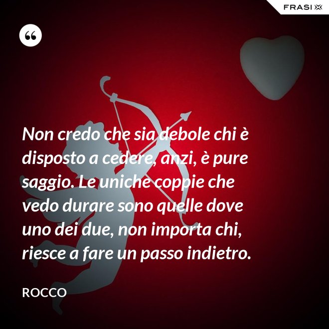Non credo che sia debole chi è disposto a cedere, anzi, è pure saggio. Le uniche coppie che vedo durare sono quelle dove uno dei due, non importa chi, riesce a fare un passo indietro. - Rocco