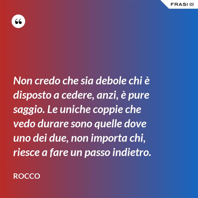 Non credo che sia debole chi è disposto a cedere, anzi, è pure saggio. Le uniche coppie che vedo durare sono quelle dove uno dei due, non importa chi, riesce a fare un passo indietro. - Rocco