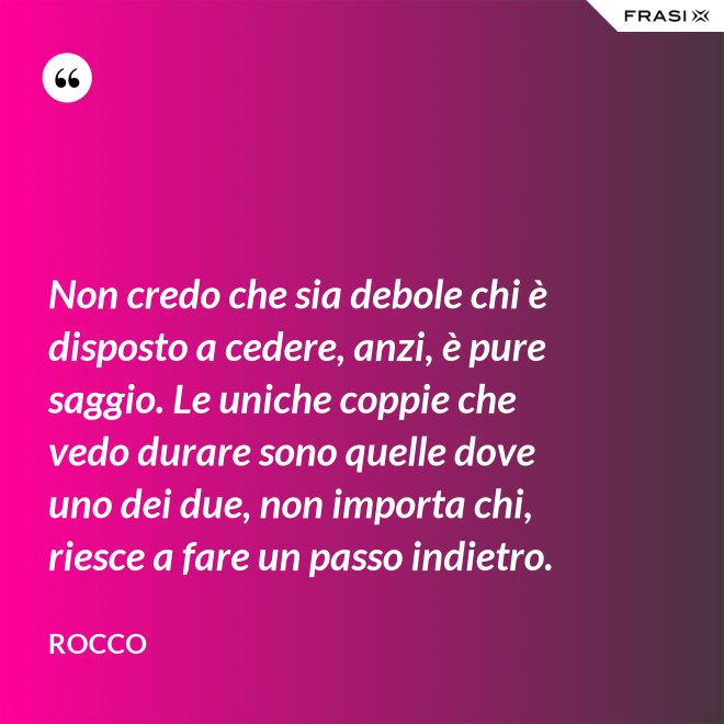Non credo che sia debole chi è disposto a cedere, anzi, è pure saggio. Le uniche coppie che vedo durare sono quelle dove uno dei due, non importa chi, riesce a fare un passo indietro. - Rocco