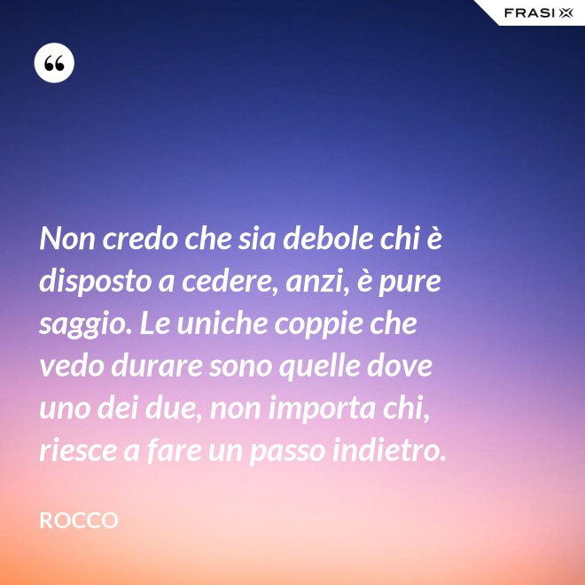 Non credo che sia debole chi è disposto a cedere, anzi, è pure saggio. Le uniche coppie che vedo durare sono quelle dove uno dei due, non importa chi, riesce a fare un passo indietro. - Rocco
