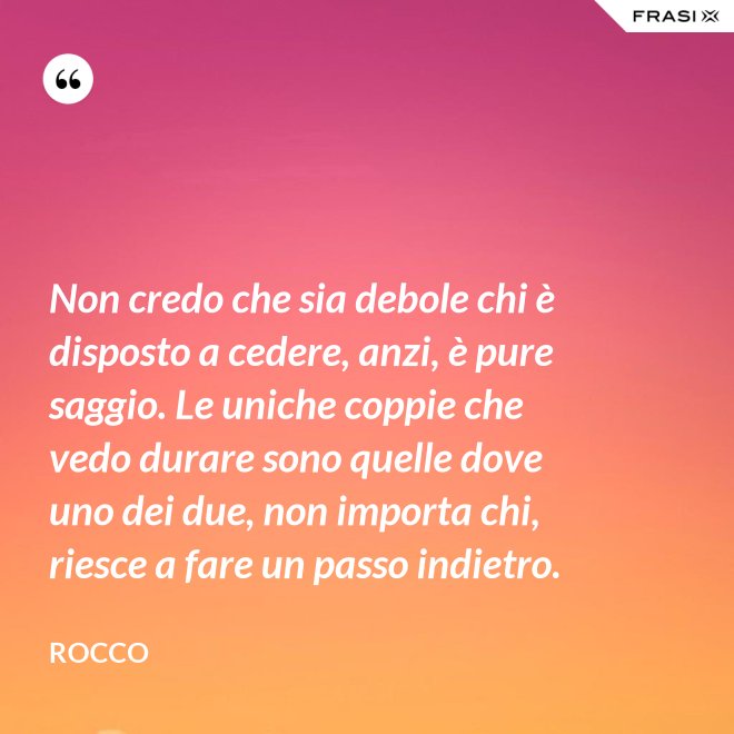 Non credo che sia debole chi è disposto a cedere, anzi, è pure saggio. Le uniche coppie che vedo durare sono quelle dove uno dei due, non importa chi, riesce a fare un passo indietro. - Rocco