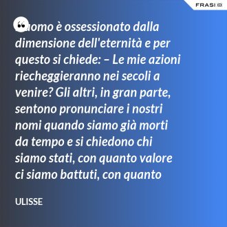 L'uomo è ossessionato dalla dimensione dell'eternità e per questo si chiede: – Le mie azioni riecheggieranno nei secoli a venire? Gli altri, in gran parte, sentono pronunciare i nostri nomi quando siamo già morti da tempo e si chiedono chi siamo stati, con quanto valore ci siamo battuti, con quanto ardore abbiamo amato. - Ulisse