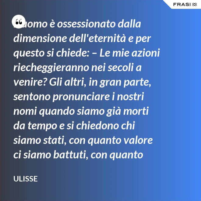 L'uomo è ossessionato dalla dimensione dell'eternità e per questo si chiede: – Le mie azioni riecheggieranno nei secoli a venire? Gli altri, in gran parte, sentono pronunciare i nostri nomi quando siamo già morti da tempo e si chiedono chi siamo stati, con quanto valore ci siamo battuti, con quanto ardore abbiamo amato. - Ulisse