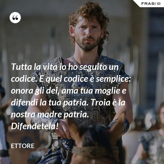 Tutta la vita io ho seguito un codice. E quel codice è semplice: onora gli dei, ama tua moglie e difendi la tua patria. Troia è la nostra madre patria. Difendetela! - Ettore