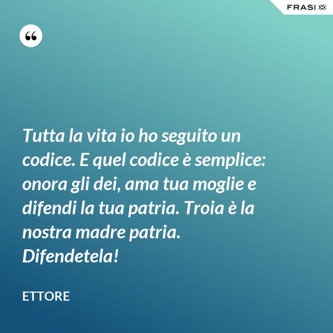 Tutta la vita io ho seguito un codice. E quel codice è semplice: onora gli dei, ama tua moglie e difendi la tua patria. Troia è la nostra madre patria. Difendetela! - Ettore