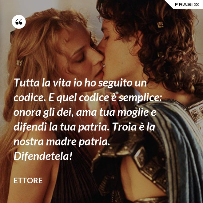 Tutta la vita io ho seguito un codice. E quel codice è semplice: onora gli dei, ama tua moglie e difendi la tua patria. Troia è la nostra madre patria. Difendetela! - Ettore