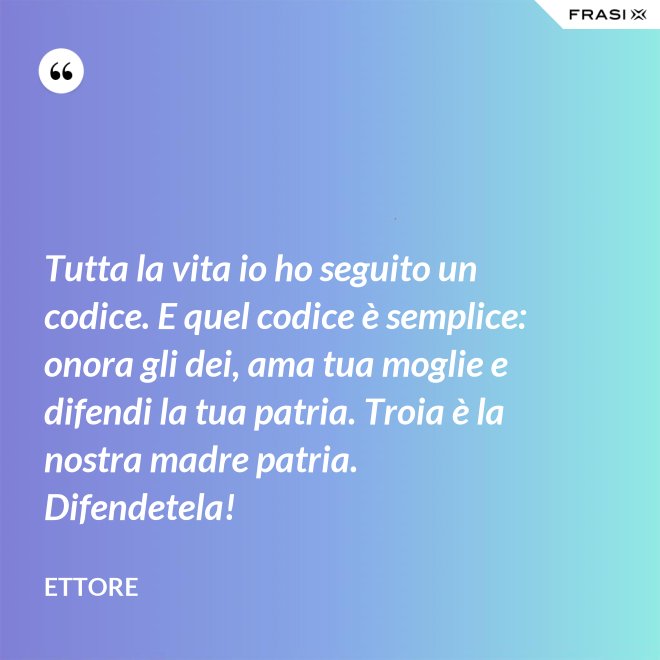 Tutta la vita io ho seguito un codice. E quel codice è semplice: onora gli dei, ama tua moglie e difendi la tua patria. Troia è la nostra madre patria. Difendetela! - Ettore