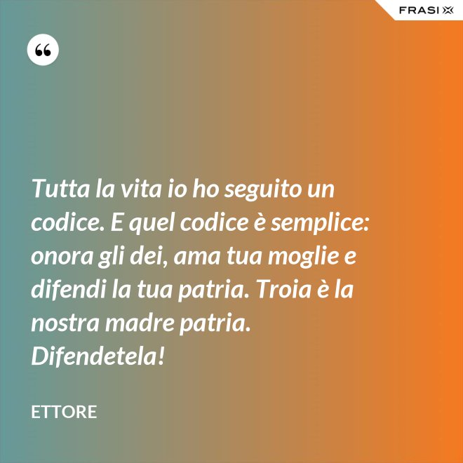 Tutta la vita io ho seguito un codice. E quel codice è semplice: onora gli dei, ama tua moglie e difendi la tua patria. Troia è la nostra madre patria. Difendetela! - Ettore