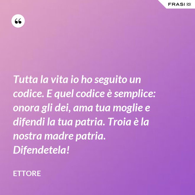 Tutta la vita io ho seguito un codice. E quel codice è semplice: onora gli dei, ama tua moglie e difendi la tua patria. Troia è la nostra madre patria. Difendetela! - Ettore
