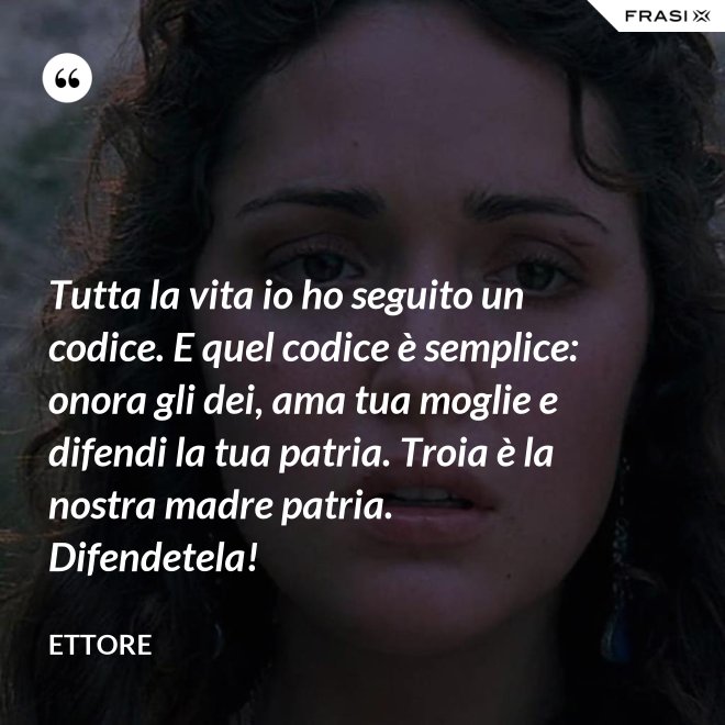 Tutta la vita io ho seguito un codice. E quel codice è semplice: onora gli dei, ama tua moglie e difendi la tua patria. Troia è la nostra madre patria. Difendetela! - Ettore