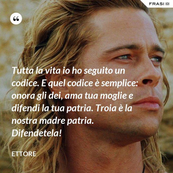 Tutta la vita io ho seguito un codice. E quel codice è semplice: onora gli dei, ama tua moglie e difendi la tua patria. Troia è la nostra madre patria. Difendetela! - Ettore