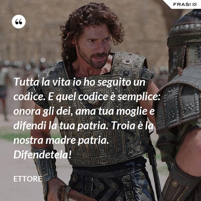 Tutta la vita io ho seguito un codice. E quel codice è semplice: onora gli dei, ama tua moglie e difendi la tua patria. Troia è la nostra madre patria. Difendetela! - Ettore