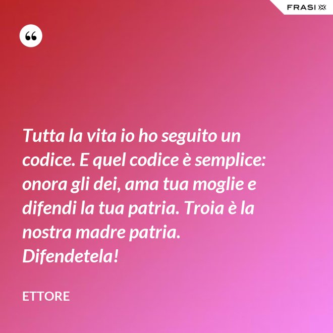 Tutta la vita io ho seguito un codice. E quel codice è semplice: onora gli dei, ama tua moglie e difendi la tua patria. Troia è la nostra madre patria. Difendetela! - Ettore