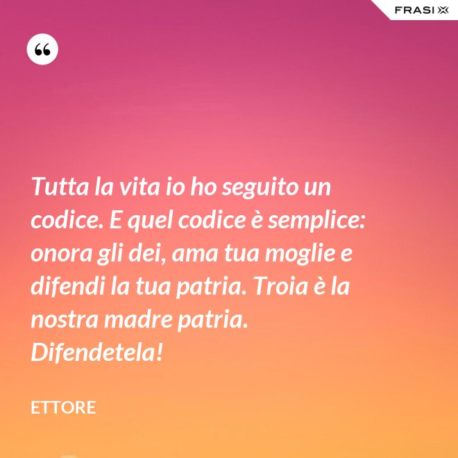 Tutta la vita io ho seguito un codice. E quel codice è semplice: onora gli dei, ama tua moglie e difendi la tua patria. Troia è la nostra madre patria. Difendetela! - Ettore