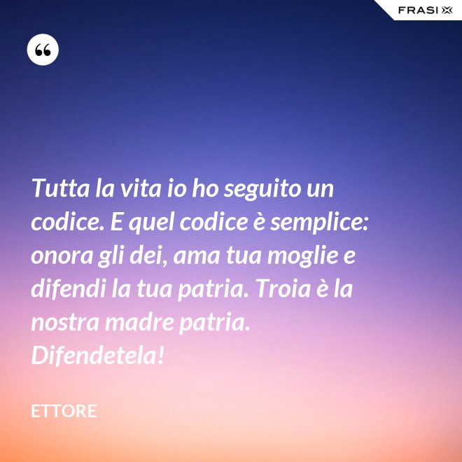Tutta la vita io ho seguito un codice. E quel codice è semplice: onora gli dei, ama tua moglie e difendi la tua patria. Troia è la nostra madre patria. Difendetela! - Ettore