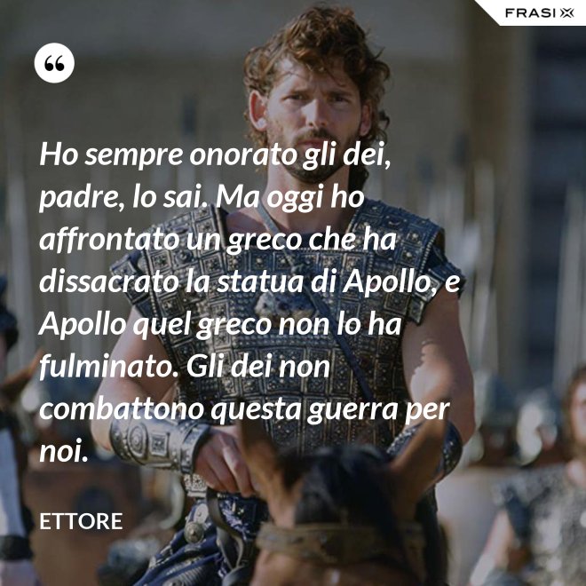 Ho sempre onorato gli dei, padre, lo sai. Ma oggi ho affrontato un greco che ha dissacrato la statua di Apollo, e Apollo quel greco non lo ha fulminato. Gli dei non combattono questa guerra per noi. - Ettore