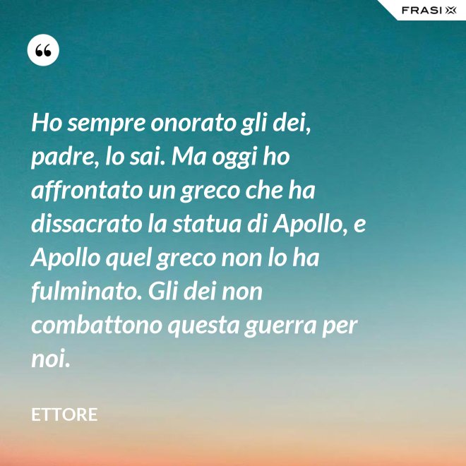 Ho sempre onorato gli dei, padre, lo sai. Ma oggi ho affrontato un greco che ha dissacrato la statua di Apollo, e Apollo quel greco non lo ha fulminato. Gli dei non combattono questa guerra per noi. - Ettore