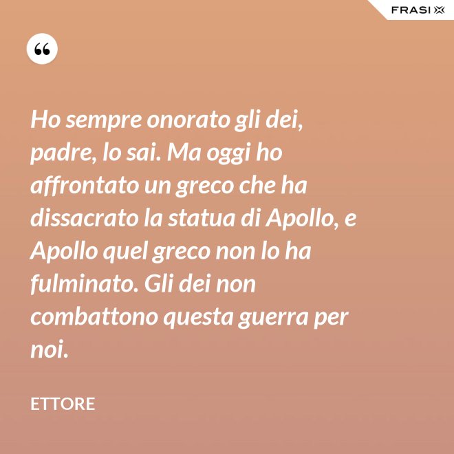 Ho sempre onorato gli dei, padre, lo sai. Ma oggi ho affrontato un greco che ha dissacrato la statua di Apollo, e Apollo quel greco non lo ha fulminato. Gli dei non combattono questa guerra per noi. - Ettore
