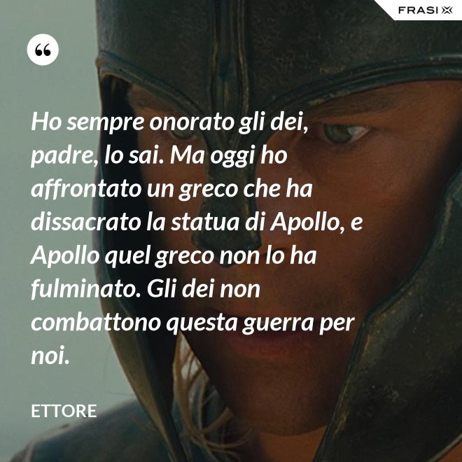 Ho sempre onorato gli dei, padre, lo sai. Ma oggi ho affrontato un greco che ha dissacrato la statua di Apollo, e Apollo quel greco non lo ha fulminato. Gli dei non combattono questa guerra per noi. - Ettore