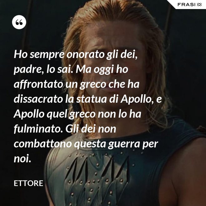 Ho sempre onorato gli dei, padre, lo sai. Ma oggi ho affrontato un greco che ha dissacrato la statua di Apollo, e Apollo quel greco non lo ha fulminato. Gli dei non combattono questa guerra per noi. - Ettore
