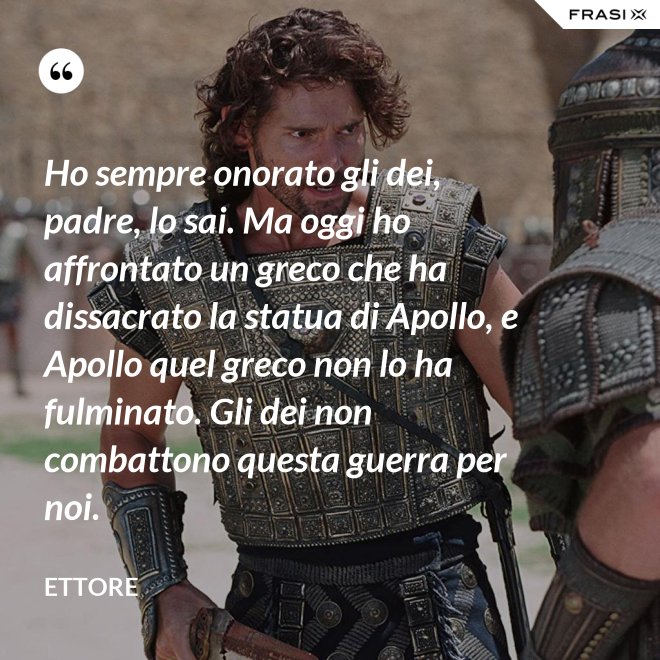 Ho sempre onorato gli dei, padre, lo sai. Ma oggi ho affrontato un greco che ha dissacrato la statua di Apollo, e Apollo quel greco non lo ha fulminato. Gli dei non combattono questa guerra per noi. - Ettore