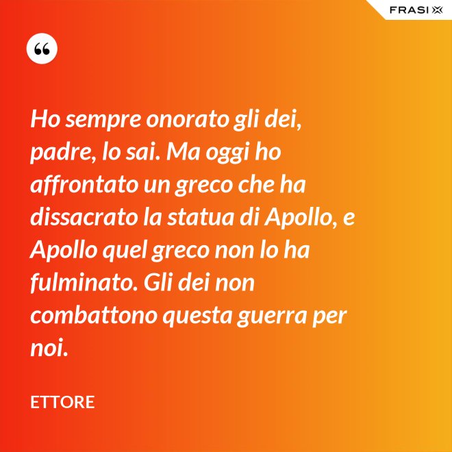 Ho sempre onorato gli dei, padre, lo sai. Ma oggi ho affrontato un greco che ha dissacrato la statua di Apollo, e Apollo quel greco non lo ha fulminato. Gli dei non combattono questa guerra per noi. - Ettore