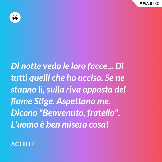 Di notte vedo le loro facce... Di tutti quelli che ho ucciso. Se ne stanno lì, sulla riva opposta del fiume Stige. Aspettano me. Dicono "Benvenuto, fratello". L'uomo è ben misera cosa! - Achille