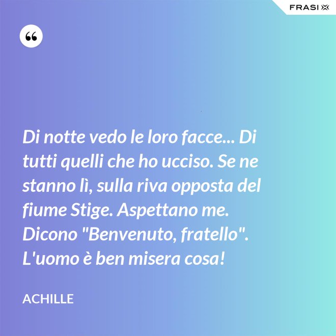 Di notte vedo le loro facce... Di tutti quelli che ho ucciso. Se ne stanno lì, sulla riva opposta del fiume Stige. Aspettano me. Dicono "Benvenuto, fratello". L'uomo è ben misera cosa! - Achille