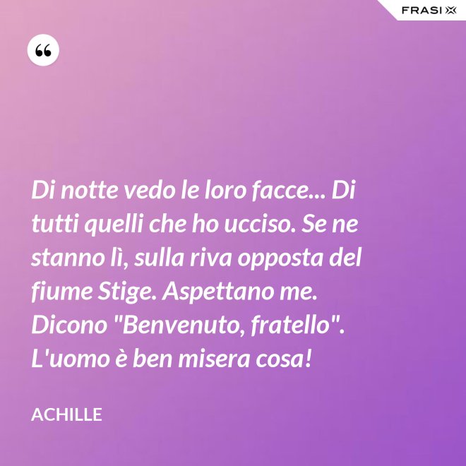 Di notte vedo le loro facce... Di tutti quelli che ho ucciso. Se ne stanno lì, sulla riva opposta del fiume Stige. Aspettano me. Dicono "Benvenuto, fratello". L'uomo è ben misera cosa! - Achille
