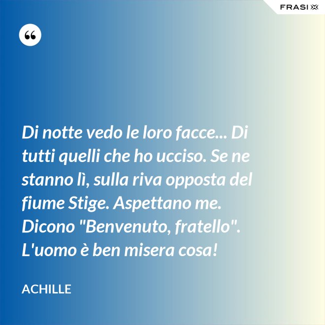 Di notte vedo le loro facce... Di tutti quelli che ho ucciso. Se ne stanno lì, sulla riva opposta del fiume Stige. Aspettano me. Dicono "Benvenuto, fratello". L'uomo è ben misera cosa! - Achille