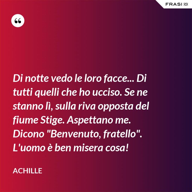 Di notte vedo le loro facce... Di tutti quelli che ho ucciso. Se ne stanno lì, sulla riva opposta del fiume Stige. Aspettano me. Dicono "Benvenuto, fratello". L'uomo è ben misera cosa! - Achille