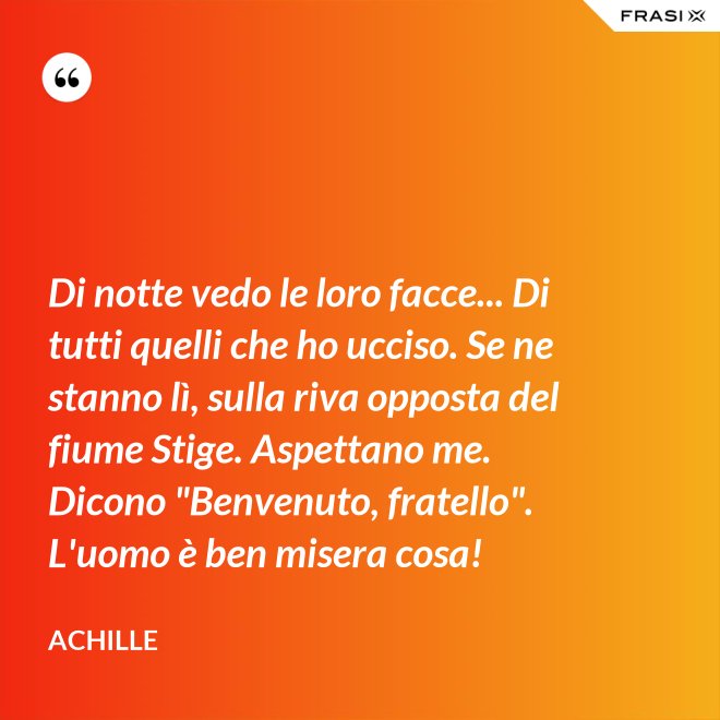 Di notte vedo le loro facce... Di tutti quelli che ho ucciso. Se ne stanno lì, sulla riva opposta del fiume Stige. Aspettano me. Dicono "Benvenuto, fratello". L'uomo è ben misera cosa! - Achille