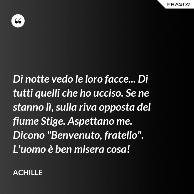 Di notte vedo le loro facce... Di tutti quelli che ho ucciso. Se ne stanno lì, sulla riva opposta del fiume Stige. Aspettano me. Dicono "Benvenuto, fratello". L'uomo è ben misera cosa! - Achille