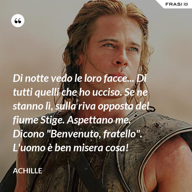 Di notte vedo le loro facce... Di tutti quelli che ho ucciso. Se ne stanno lì, sulla riva opposta del fiume Stige. Aspettano me. Dicono "Benvenuto, fratello". L'uomo è ben misera cosa! - Achille