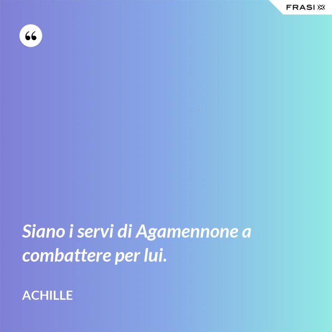 Siano i servi di Agamennone a combattere per lui. - Achille