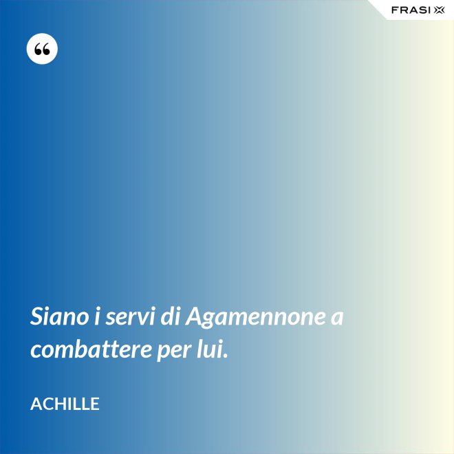 Siano i servi di Agamennone a combattere per lui. - Achille