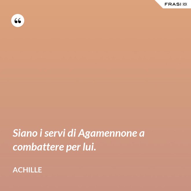 Siano i servi di Agamennone a combattere per lui. - Achille