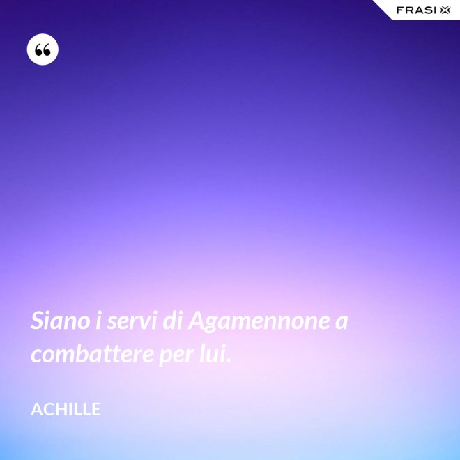 Siano i servi di Agamennone a combattere per lui. - Achille