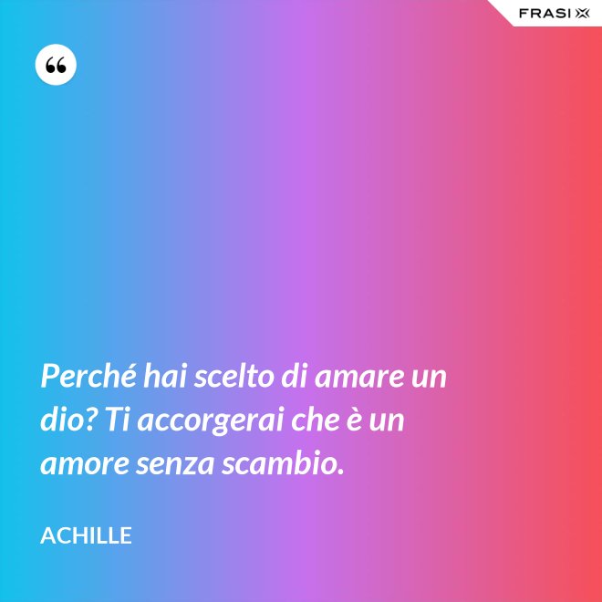 Perché hai scelto di amare un dio? Ti accorgerai che è un amore senza scambio. - Achille